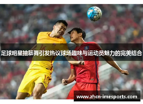 足球明星抽筋舞引发热议球场趣味与运动员魅力的完美结合