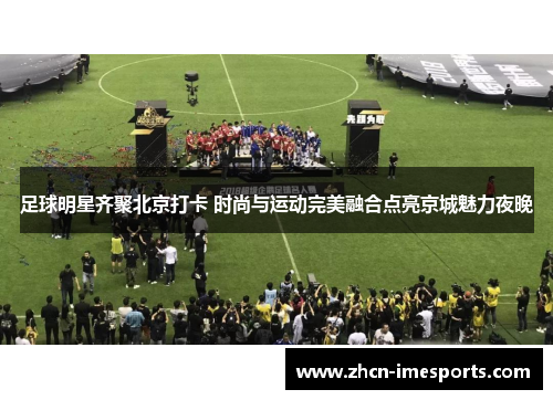 足球明星齐聚北京打卡 时尚与运动完美融合点亮京城魅力夜晚 足球明星齐聚北京打卡 时尚与运动完美融合点亮京城魅力夜晚