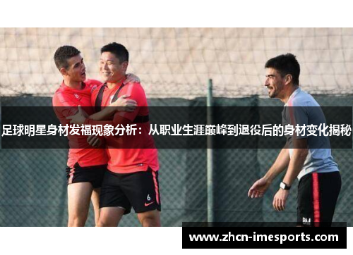 足球明星身材发福现象分析：从职业生涯巅峰到退役后的身材变化揭秘