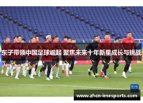 东子带领中国足球崛起 聚焦未来十年新星成长与挑战