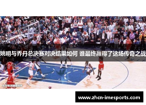 姚明与乔丹总决赛对决结果如何 谁最终赢得了这场传奇之战 姚明与乔丹总决赛对决结果如何 谁最终赢得了这场传奇之战