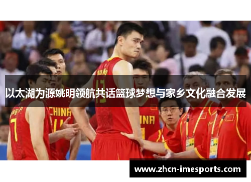 以太湖为源姚明领航共话篮球梦想与家乡文化融合发展