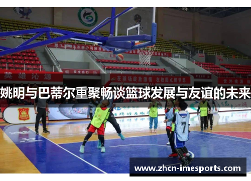 姚明与巴蒂尔重聚畅谈篮球发展与友谊的未来