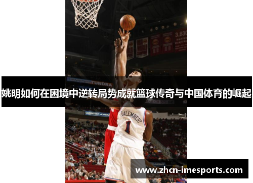 姚明如何在困境中逆转局势成就篮球传奇与中国体育的崛起